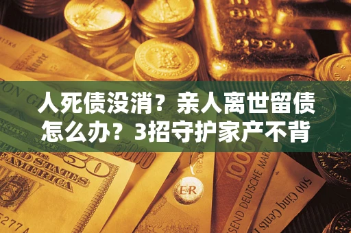 北京人死债没消？亲人离世留债怎么办？3招守护家产不背锅