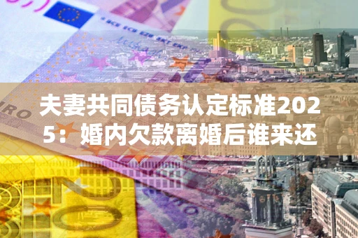 北京夫妻共同债务认定标准2025：婚内欠款离婚后谁来还？